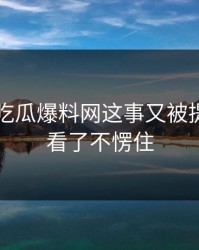 关于51吃瓜爆料网这事又被提起，谁看了不愣住