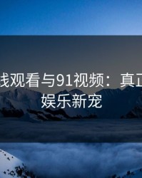 91网在线观看与91视频：真正的视频娱乐新宠