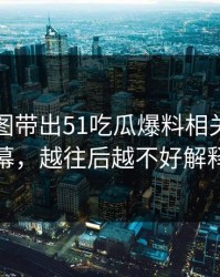 几张截图带出51吃瓜爆料相关话题内幕，越往后越不好解释