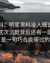 明星黑料：明星黑料没人细说的地方在这：这次沉默背后还有一层，真不是一句巧合能带过的