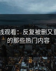 51网在线观看：反复被删又重磅回归的那些热门内容