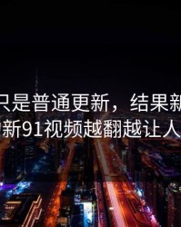 原以为只是普通更新，结果新91黑料里的新91视频越翻越让人不安