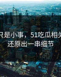 原以为只是小事，51吃瓜相关话题被还原出一串细节