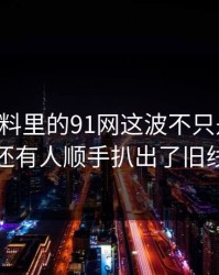 新91黑料里的91网这波不只是热度，还有人顺手扒出了旧线