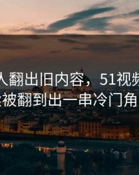 直到有人翻出旧内容，51视频网站后续被翻到出一串冷门角落