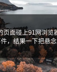 刚刷到的页面碰上91网浏览器里的91大事件，结果一下把悬念拉满