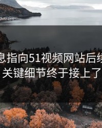 又有消息指向51视频网站后续，几个关键细节终于接上了