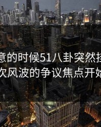 没人注意的时候51八卦突然挂出新内容，这次风波的争议焦点开始对上了
