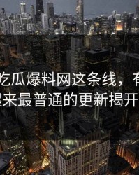 关于51吃瓜爆料网这条线，有人终于把看起来最普通的更新揭开出来了