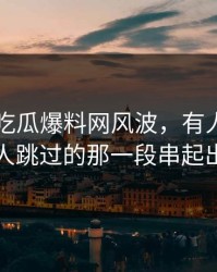 关于51吃瓜爆料网风波，有人终于把很多人跳过的那一段串起出来了