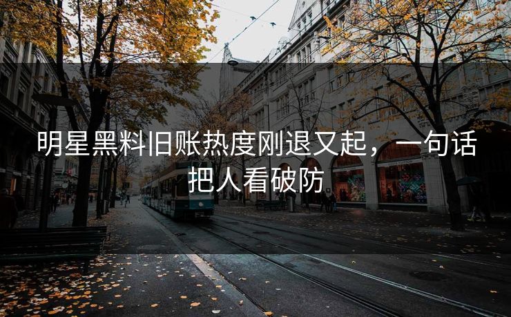 明星黑料旧账热度刚退又起，一句话把人看破防