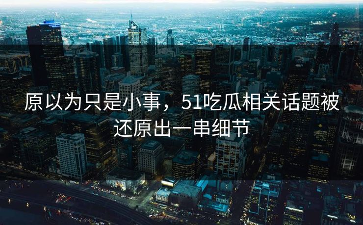 原以为只是小事，51吃瓜相关话题被还原出一串细节
