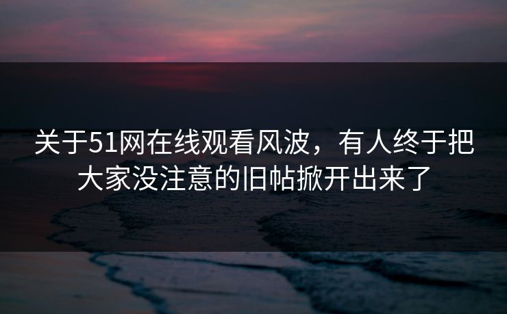 关于51网在线观看风波，有人终于把大家没注意的旧帖掀开出来了