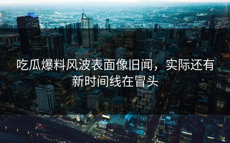 吃瓜爆料风波表面像旧闻，实际还有新时间线在冒头