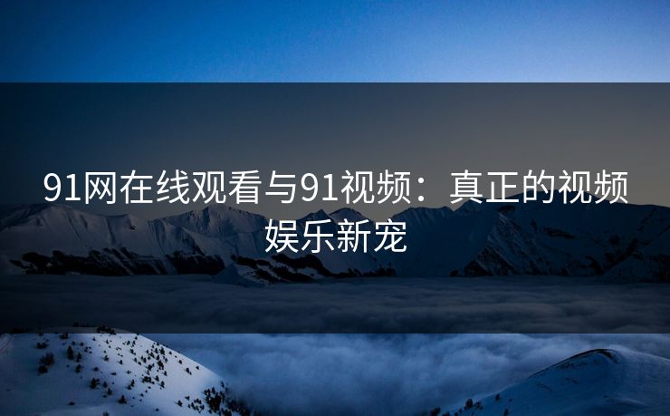91网在线观看与91视频：真正的视频娱乐新宠