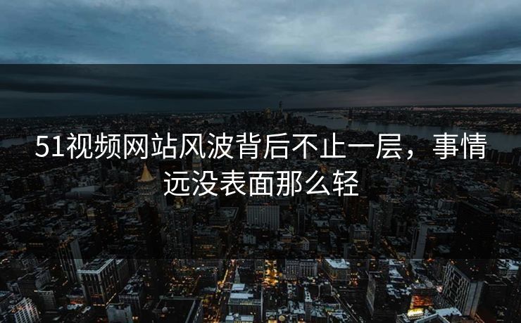 51视频网站风波背后不止一层，事情远没表面那么轻