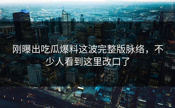 刚曝出吃瓜爆料这波完整版脉络，不少人看到这里改口了