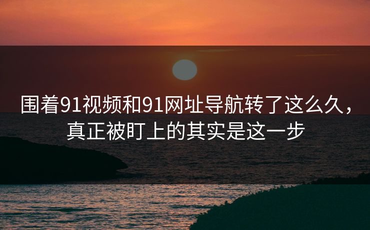 围着91视频和91网址导航转了这么久，真正被盯上的其实是这一步