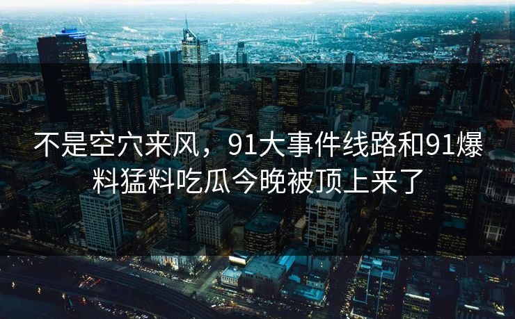 不是空穴来风,91大事件线路和91爆料猛料吃瓜今晚被顶上来了 不是空穴来风,91大事件线路和91爆料猛料吃瓜今晚被顶上来了
