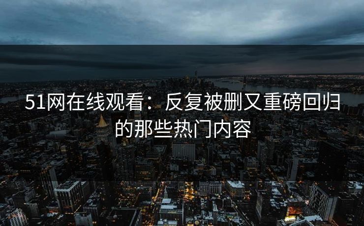 51网在线观看：反复被删又重磅回归的那些热门内容