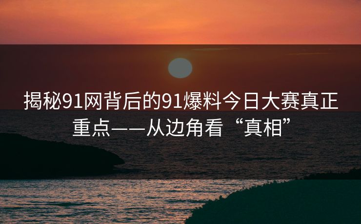 揭秘91网背后的91爆料今日大赛真正重点——从边角看“真相”