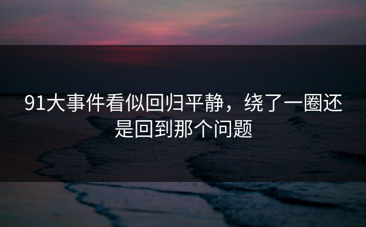 91大事件看似回归平静,绕了一圈还是回到那个问题 91大事件看似回归平静,绕了一圈还是回到那个问题