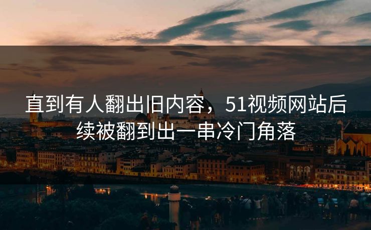 直到有人翻出旧内容,51视频网站后续被翻到出一串冷门角落 直到有人翻出旧内容,51视频网站后续被翻到出一串冷门角落