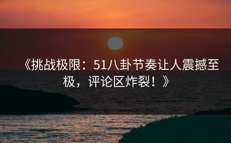 《挑战极限：51八卦节奏让人震撼至极，评论区炸裂！》