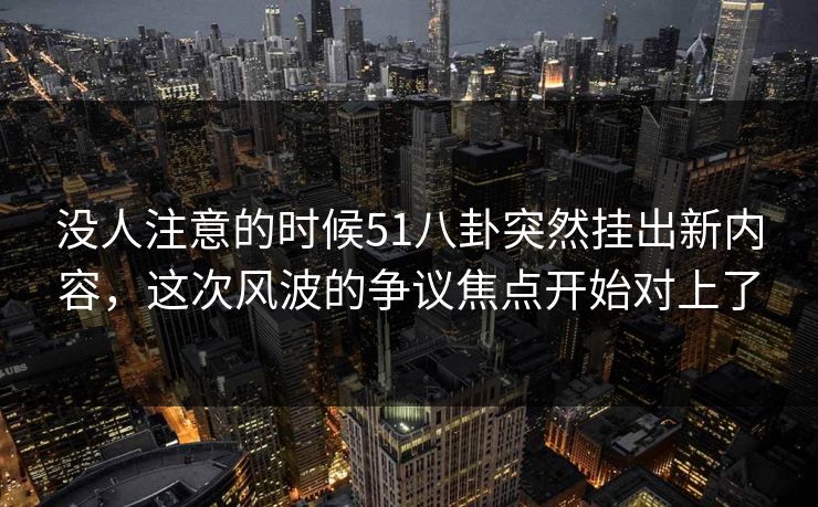 没人注意的时候51八卦突然挂出新内容，这次风波的争议焦点开始对上了