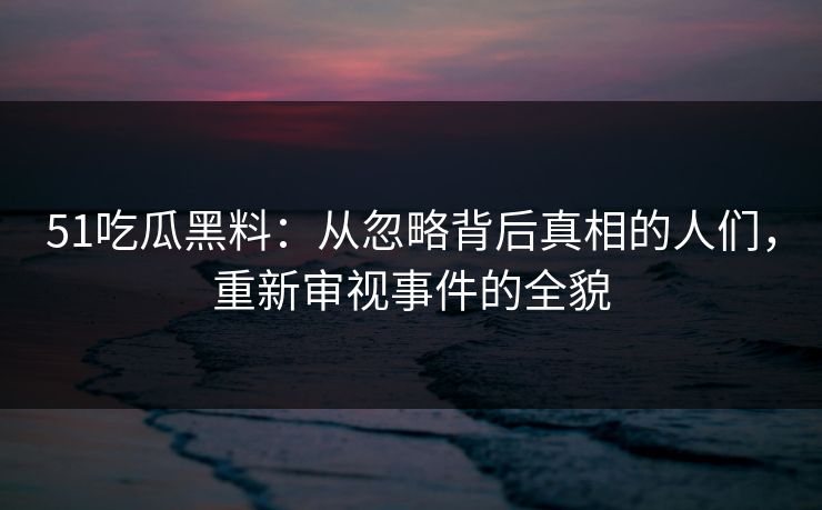 51吃瓜黑料：从忽略背后真相的人们，重新审视事件的全貌