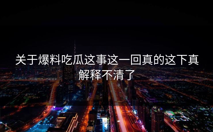 关于爆料吃瓜这事这一回真的这下真解释不清了