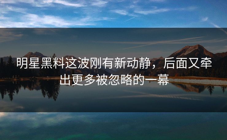 明星黑料这波刚有新动静，后面又牵出更多被忽略的一幕