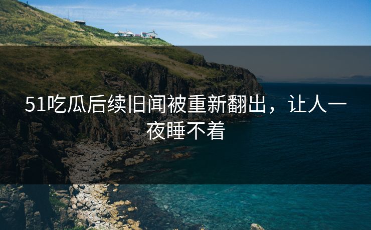 51吃瓜后续旧闻被重新翻出，让人一夜睡不着
