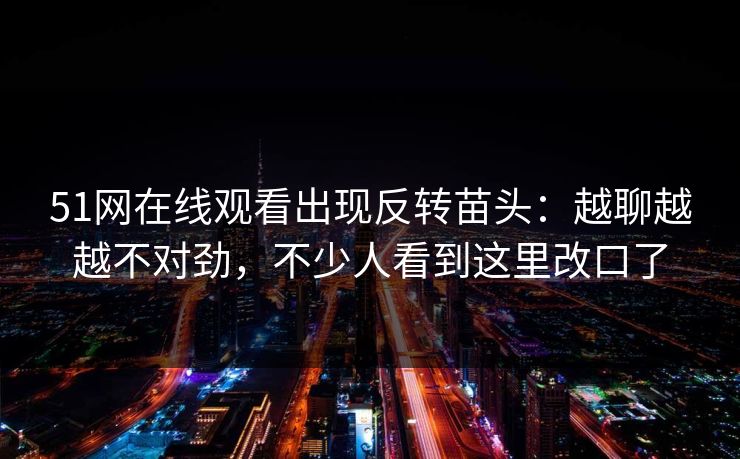 51网在线观看出现反转苗头：越聊越越不对劲，不少人看到这里改口了