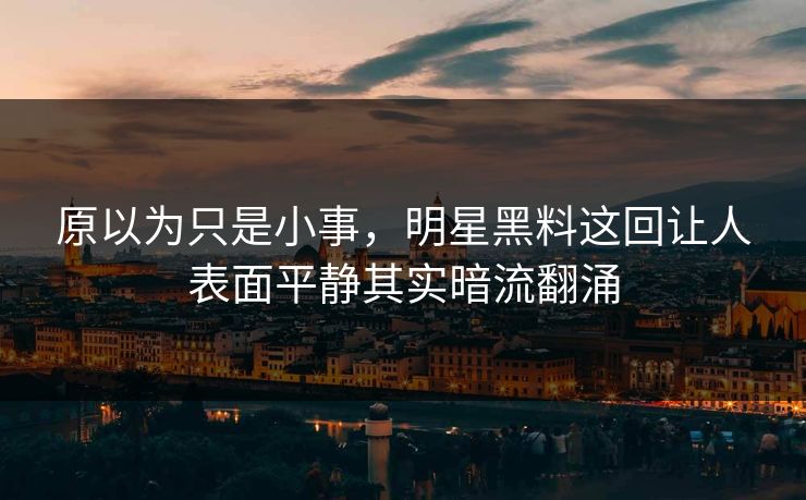 原以为只是小事，明星黑料这回让人表面平静其实暗流翻涌