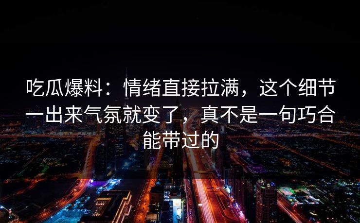吃瓜爆料：情绪直接拉满，这个细节一出来气氛就变了，真不是一句巧合能带过的