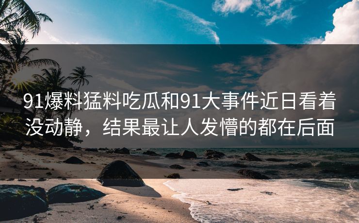 91爆料猛料吃瓜和91大事件近日看着没动静，结果最让人发懵的都在后面