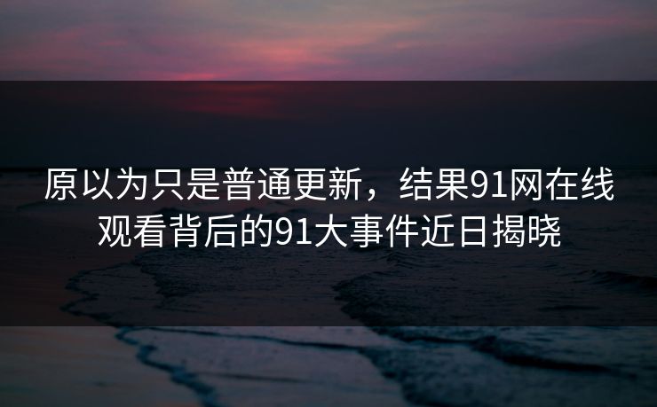 原以为只是普通更新,结果91网在线观看背后的91大事件近日揭晓 原以为只是普通更新,结果91网在线观看背后的91大事件近日揭晓