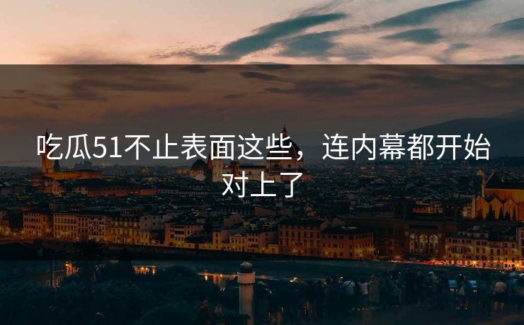 吃瓜51不止表面这些，连内幕都开始对上了