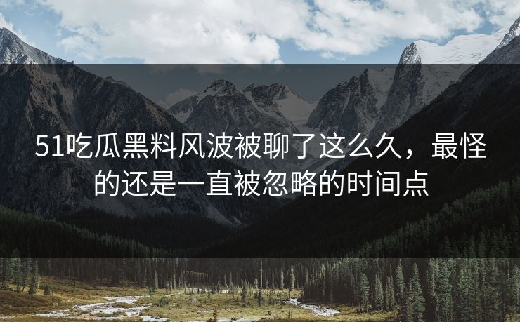 51吃瓜黑料风波被聊了这么久，最怪的还是一直被忽略的时间点