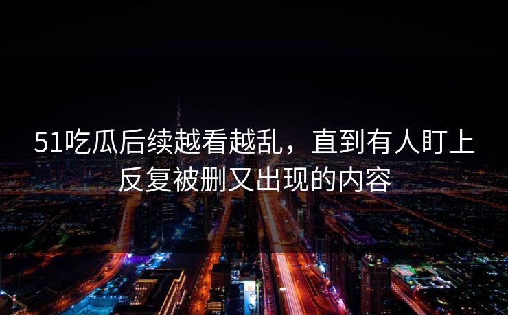 51吃瓜后续越看越乱，直到有人盯上反复被删又出现的内容