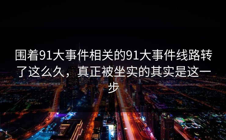 围着91大事件相关的91大事件线路转了这么久,真正被坐实的其实是这一步 围着91大事件相关的91大事件线路转了这么久,真正被坐实的其实是这一步
