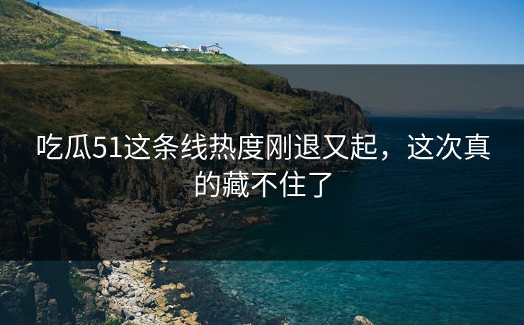 吃瓜51这条线热度刚退又起,这次真的藏不住了 吃瓜51这条线热度刚退又起,这次真的藏不住了