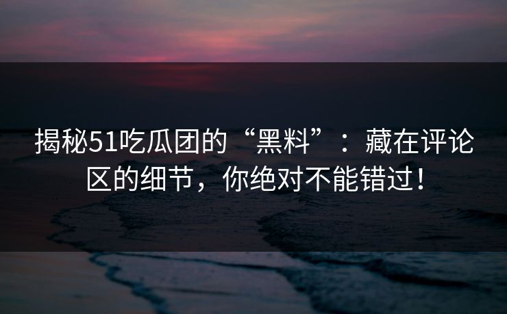 揭秘51吃瓜团的“黑料”：藏在评论区的细节，你绝对不能错过！