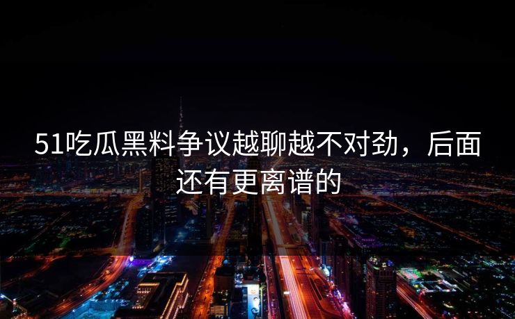 51吃瓜黑料争议越聊越不对劲，后面还有更离谱的