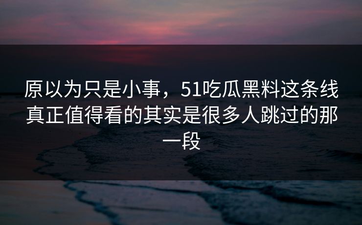 原以为只是小事，51吃瓜黑料这条线真正值得看的其实是很多人跳过的那一段