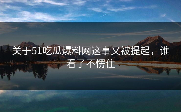 关于51吃瓜爆料网这事又被提起，谁看了不愣住
