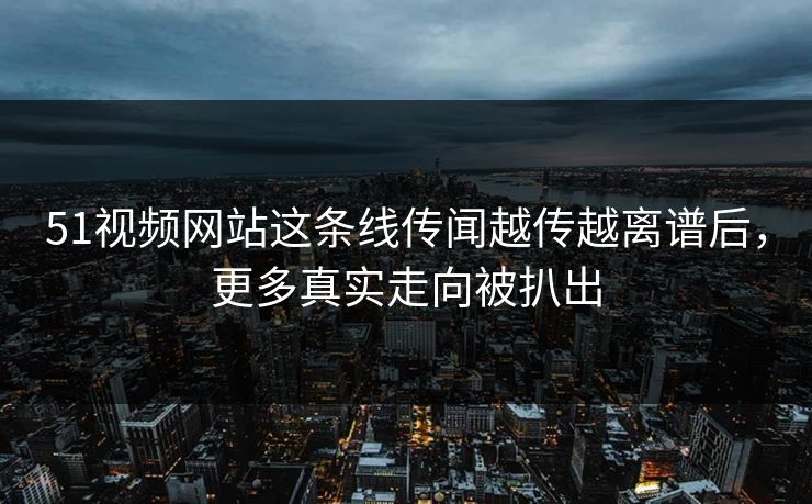 51视频网站这条线传闻越传越离谱后，更多真实走向被扒出