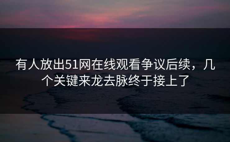 有人放出51网在线观看争议后续，几个关键来龙去脉终于接上了