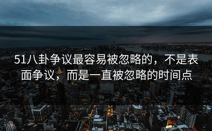 51八卦争议最容易被忽略的，不是表面争议，而是一直被忽略的时间点